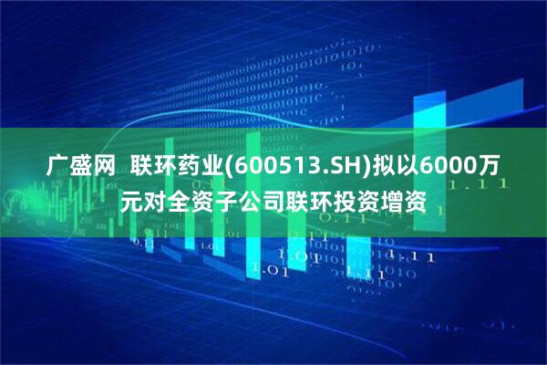广盛网  联环药业(600513.SH)拟以6000万元对全资子公司联环投资增资