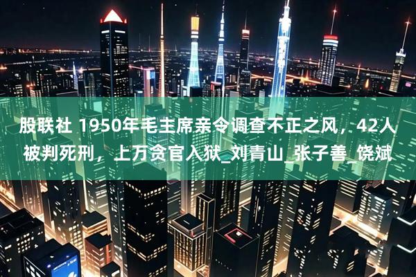 股联社 1950年毛主席亲令调查不正之风，42人被判死刑，上万贪官入狱_刘青山_张子善_饶斌