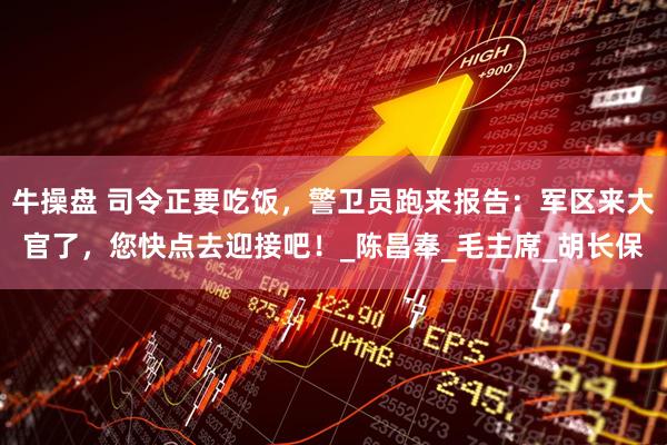 牛操盘 司令正要吃饭，警卫员跑来报告：军区来大官了，您快点去迎接吧！_陈昌奉_毛主席_胡长保