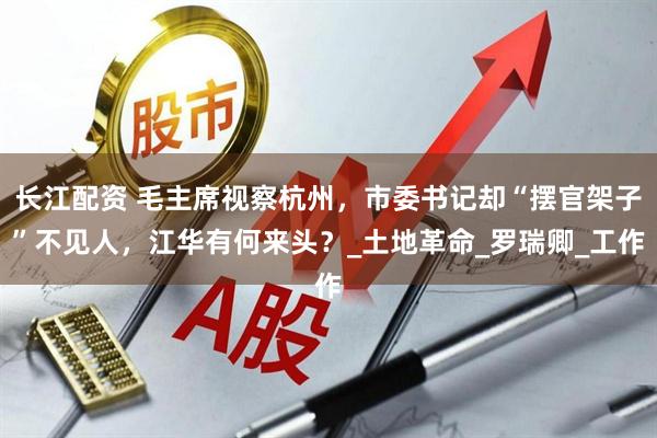 长江配资 毛主席视察杭州，市委书记却“摆官架子”不见人，江华有何来头？_土地革命_罗瑞卿_工作