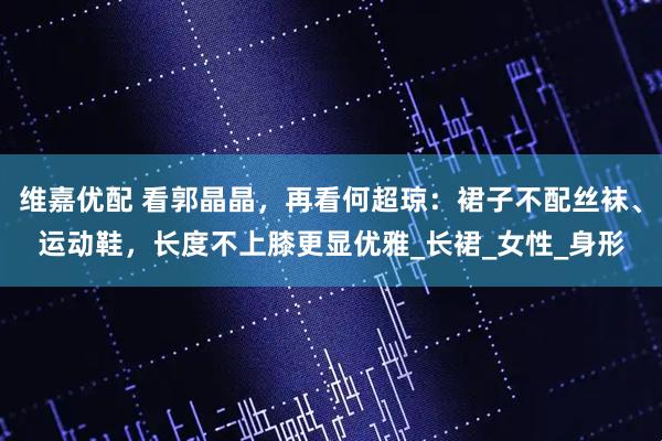 维嘉优配 看郭晶晶,再看何超琼:裙子不配丝袜、运动鞋,长度不上膝更显优雅_长裙_女性_身形