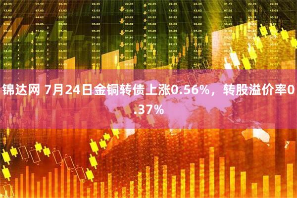 锦达网 7月24日金铜转债上涨0.56%,转股溢价率0.37%