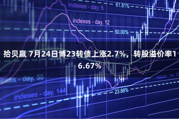 拾贝赢 7月24日博23转债上涨2.7%,转股溢价率16.67%