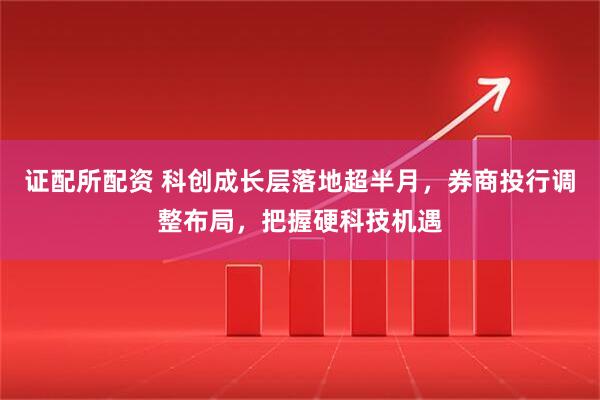 证配所配资 科创成长层落地超半月,券商投行调整布局,把握硬科技机遇