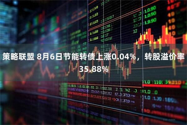 策略联盟 8月6日节能转债上涨0.04%,转股溢价率35.88%