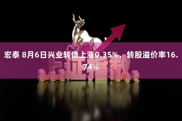 宏泰 8月6日兴业转债上涨0.35%，转股溢价率16.74%