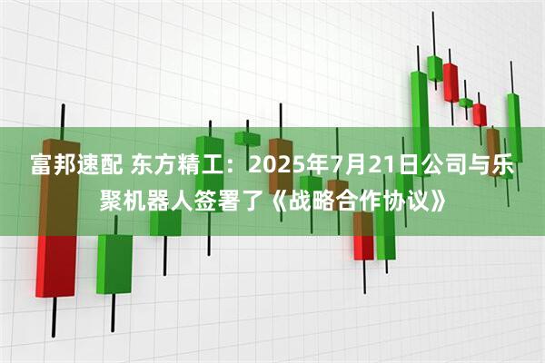 富邦速配 东方精工：2025年7月21日公司与乐聚机器人签署了《战略合作协议》