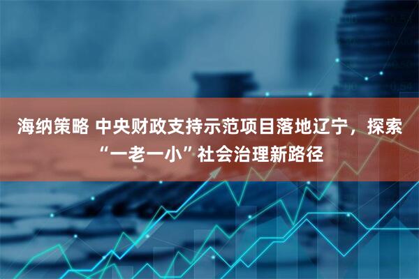海纳策略 中央财政支持示范项目落地辽宁，探索“一老一小”社会治理新路径