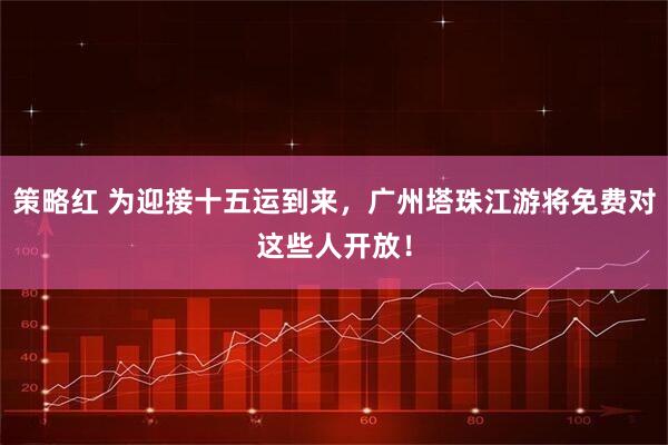 策略红 为迎接十五运到来，广州塔珠江游将免费对这些人开放！