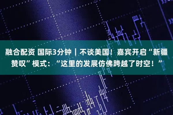 融合配资 国际3分钟|不谈美国!嘉宾开启“新疆赞叹”模式:“这里的发展仿佛跨越了时空!”